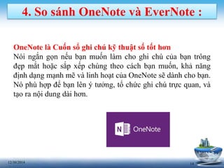 1412/30/2014
4. So sánh OneNote và EverNote :
OneNote là Cuốn sổ ghi chú kỹ thuật số tốt hơn
Nói ngắn gọn nếu bạn muốn làm cho ghi chú của bạn trông
đẹp mắt hoặc sắp xếp chúng theo cách bạn muốn, khả năng
định dạng mạnh mẽ và linh hoạt của OneNote sẽ dành cho bạn.
Nó phù hợp để bạn lên ý tưởng, tổ chức ghi chú trực quan, và
tạo ra nội dung dài hơn.
 