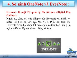 1612/30/2014
4. So sánh OneNote và EverNote :
Evernote là một Tủ quản lý file tốt hơn (Digital File
Cabinet)
Ngoài ra, công cụ web clipper của Evernote và email-to-
notes tốt hơn so với của OneNote. Điều đó làm cho
Evernote được lựa chọn tốt hơn cho việc thu thập thông tin
ngẫu nhiên và lấy nó nhanh chóng về sau.
 