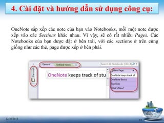 1812/30/2014
4. Cài đặt và hướng dẫn sử dụng công cụ:
OneNote sắp xếp các note của bạn vào Notebooks, mỗi một note được
xếp vào các Sections khác nhau. Vì vậy, sẽ có rất nhiều Pages. Các
Notebooks của bạn được đặt ở bên trái, với các sections ở trên cùng
giống như các thẻ, page được xếp ở bên phải.
 