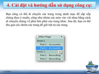 2112/30/2014
4. Cài đặt và hướng dẫn sử dụng công cụ:
Bạn cũng có thể di chuyển các trang trong danh mục để sắp xếp
chúng theo ý muốn, cũng như nhóm các note vào với nhau bằng cách
di chuyển chúng về phía bên phải của trang khác. Sau đó, bạn có thể
thu gọn các nhóm các trang để giữ trật tự các trang.
 