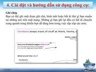 2212/30/2014
4. Cài đặt và hướng dẫn sử dụng công cụ:
Ghi chép
Bạn có thể ghi một đoạn ghi chú, hình ảnh hoặc bất kì thứ gì bạn muốn
tai những nơi trên một trạng. Những gì bạn ghi lại đều có thể di chuyển
xung quanh trang khiến bạn dễ dàng hơn trong việc sắp xếp các note.
 