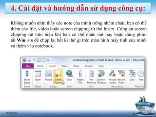 2412/30/2014
4. Cài đặt và hướng dẫn sử dụng công cụ:
Không muốn nhìn thấy các note cùa mình trông nhàm chán, bạn có thể
thêm các file, video hoặc screen clipping từ thẻ Insert. Công cụ screen
clipping rất hữu hiệu khi bạn có thể nhấn nút này hoặc dùng phím
tắt Win + s để chụp lại bất kì thứ gì trên màn hình máy tính của mình
và thêm vào notebook.
 