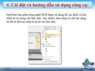 2812/30/2014
4. Cài đặt và hướng dẫn sử dụng công cụ:
OneNote bao gồm công nghệ OCR được sử dụng để xác định và tìm
kiếm kí tự trong các bức ảnh. Tuy nhiên, bạn cũng có thể tận dụng
nó để có thể sao chép kí tự từ các bức ảnh.
 