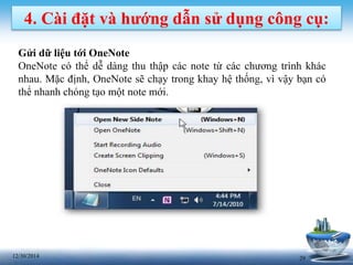 2912/30/2014
4. Cài đặt và hướng dẫn sử dụng công cụ:
Gửi dữ liệu tới OneNote
OneNote có thể dễ dàng thu thập các note từ các chương trình khác
nhau. Mặc định, OneNote sẽ chạy trong khay hệ thống, vì vậy bạn có
thể nhanh chóng tạo một note mới.
 