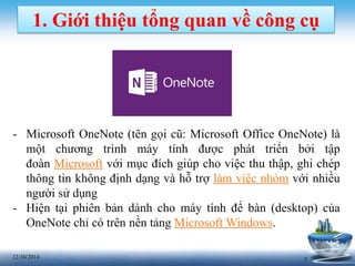 312/30/2014
1. Giới thiệu tổng quan về công cụ
- Microsoft OneNote (tên gọi cũ: Microsoft Office OneNote) là
một chương trình máy tính được phát triển bởi tập
đoàn Microsoft với mục đích giúp cho việc thu thập, ghi chép
thông tin không định dạng và hỗ trợ làm việc nhóm với nhiều
người sử dụng
- Hiện tại phiên bản dành cho máy tính để bàn (desktop) của
OneNote chỉ có trên nền tảng Microsoft Windows.
 