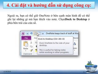 3112/30/2014
4. Cài đặt và hướng dẫn sử dụng công cụ:
Ngoài ra, bạn có thể giữ OneNote ở bên cạnh màn hình để có thể
ghi lại những gì mà bạn thích vào note. ChọnDock to Desktop ở
phía bên trái của cửa sổ.
 
