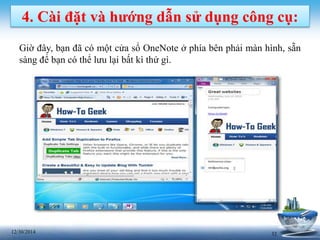 3212/30/2014
4. Cài đặt và hướng dẫn sử dụng công cụ:
Giờ đây, bạn đã có một cửa sổ OneNote ở phía bên phải màn hình, sẵn
sàng để bạn có thể lưu lại bất kì thứ gì.
 