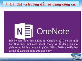 3312/30/2014
4. Cài đặt và hướng dẫn sử dụng công cụ:
Bất kể bạn muốn lưu những gì, OneNote 2010 có thể giúp
bạn thực hiện một cách nhanh chóng và dễ dàng. Là một
phần trong bộ ứng dụng văn phòng Office 2010, giờ đây bạn
có thể dễ dàng sử dụng ứng dụng này.
 