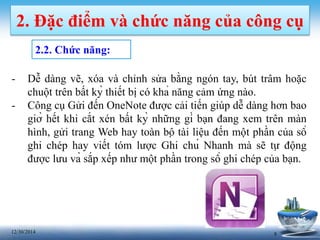 812/30/2014
2. Đặc điểm và chức năng của công cụ
2.2. Chức năng:
- Dễ dàng vẽ, xóa và chỉnh sửa bằng ngón tay, bút trâm hoặc
chuột trên bất kỳ thiết bị có khả năng cảm ứng nào.
- Công cụ Gửi đến OneNote được cải tiến giúp dễ dàng hơn bao
giờ hết khi cắt xén bất kỳ những gì bạn đang xem trên màn
hình, gửi trang Web hay toàn bộ tài liệu đến một phần của sổ
ghi chép hay viết tóm lược Ghi chú Nhanh mà sẽ tự động
được lưu và sắp xếp như một phần trong sổ ghi chép của bạn.
 
