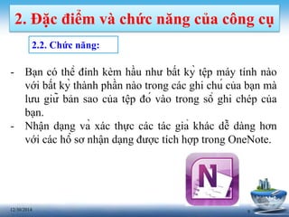 912/30/2014
2. Đặc điểm và chức năng của công cụ
2.2. Chức năng:
- Bạn có thể đính kèm hầu như bất kỳ tệp máy tính nào
với bất kỳ thành phần nào trong các ghi chú của bạn mà
lưu giữ bản sao của tệp đó vào trong sổ ghi chép của
bạn.
- Nhận dạng và xác thực các tác giả khác dễ dàng hơn
với các hồ sơ nhận dạng được tích hợp trong OneNote.
 