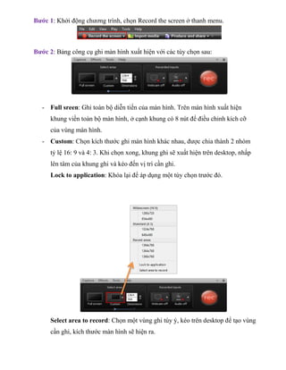 Bước 1: Khởi động chương trình, chọn Record the screen ở thanh menu.
Bước 2: Bảng công cụ ghi màn hình xuất hiện với các tùy chọn sau:
- Full sreen: Ghi toàn bộ diễn tiến của màn hình. Trên màn hình xuất hiện
khung viền toàn bộ màn hình, ở cạnh khung có 8 nút để điều chỉnh kích cỡ
của vùng màn hình.
- Custom: Chọn kích thước ghi màn hình khác nhau, được chia thành 2 nhóm
tỷ lệ 16: 9 và 4: 3. Khi chọn xong, khung ghi sẽ xuất hiện trên desktop, nhấp
lên tâm của khung ghi và kéo đến vị trí cần ghi.
Lock to application: Khóa lại để áp dụng một tùy chọn trước đó.
Select area to record: Chọn một vùng ghi tùy ý, kéo trên desktop để tạo vùng
cần ghi, kích thước màn hình sẽ hiện ra.
 