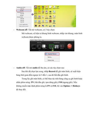 - Webcam off: Tắt mở webcam, có 3 tùy chọn:
Mở webcam, sẽ hiện ra khung hình webcam, nhấp vào khung, màn hình
webcam được phóng to.
- Audio off: Tắt mở audio để thu âm, có các tùy chọn sau:
Sau khi đã chọn lựa xong, nhấp Record để ghi màn hình, sẽ xuất hiện
bảng thời gian đếm ngược từ 3 đến 1, sau đó bắt đầu ghi hình.
Trong lúc ghi màn hình, có thể thao tác trên bảng công cụ ghi hình hoặc
nhấn phím nóng: F9 ( bắt đầu ghi; tạm dừng ghi), F10 (ngưng ghi). Nếu
không muốn mặc định phím nóng là F9 và F10, thì vào Option -> Hotkeys
đê thay đổi.
 