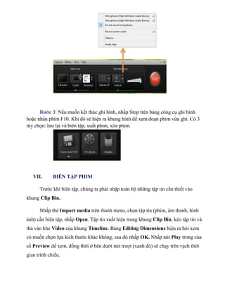 Bước 3: Nếu muốn kết thúc ghi hình, nhấp Stop trên bảng công cụ ghi hình
hoặc nhấn phím F10. Khi đó sẽ hiện ra khung hình để xem đoạn phim vừa ghi. Có 3
tùy chọn: lưu lại và biên tập, xuất phim, xóa phim.
VII. BIÊN TẬP PHIM
Trước khi biên tập, chúng ta phải nhập toàn bộ những tập tin cần thiết vào
khung Clip Bin.
Nhấp thẻ Import media trên thanh menu, chọn tập tin (phim, âm thanh, hình
ảnh) cần biên tập, nhấp Open. Tập tin xuất hiện trong khung Clip Bin, kéo tập tin và
thả vào khe Video của khung Timeline. Bảng Editing Dimensions hiện ra hỏi xem
có muốn chọn lựa kích thước khác không, sau đó nhấp OK. Nhấp nút Play trong của
sổ Preview để xem, đồng thời ở bên dưới nút trượt (xanh đỏ) sẽ chạy trên vạch thời
gian trình chiếu.
 