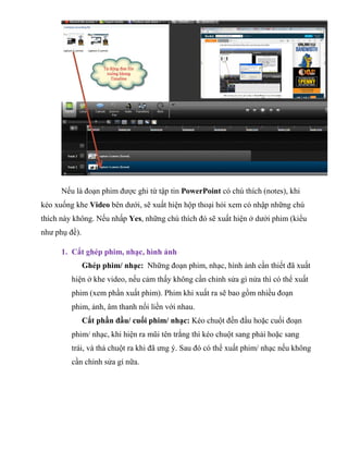 Nếu là đoạn phim được ghi từ tập tin PowerPoint có chú thích (notes), khi
kéo xuống khe Video bên dưới, sẽ xuất hiện hộp thoại hỏi xem có nhập những chú
thích này không. Nếu nhấp Yes, những chú thích đó sẽ xuất hiện ở dưới phim (kiểu
như phụ đề).
1. Cắt ghép phim, nhạc, hình ảnh
Ghép phim/ nhạc: Những đoạn phim, nhạc, hình ảnh cần thiết đã xuất
hiện ở khe video, nếu cảm thấy không cần chỉnh sửa gì nửa thì có thể xuất
phim (xem phần xuất phim). Phim khi xuất ra sẽ bao gồm nhiều đoạn
phim, ảnh, âm thanh nối liền với nhau.
Cắt phần đầu/ cuối phim/ nhạc: Kéo chuột đến đầu hoặc cuối đoạn
phim/ nhạc, khi hiện ra mũi tên trắng thì kéo chuột sang phải hoặc sang
trái, và thả chuột ra khi đã ưng ý. Sau đó có thể xuất phim/ nhạc nếu không
cần chỉnh sửa gì nữa.
 