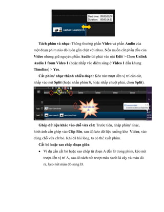 Tách phim và nhạc: Thông thường phần Video và phần Audio của
một đoạn phim nào đó luôn gắn chặt với nhau. Nếu muốn cắt phần đầu của
Video nhưng giữ nguyên phần Audio thì phải vào nút Edit > Chọn Unlink
Audio 1 from Video 1 (hoặc nhấp vào điểm sáng ở Video 1 đầu khung
Timeline) > Yes.
Cắt phim/ nhạc thành nhiều đoạn: Kéo nút trượt đến vị trí cần cắt,
nhấp vào nút Split (hoặc nhấn phím S, hoặc nhấp chuột phải, chọn Split).
Ghép dữ liệu khác vào chỗ vừa cắt: Trước tiên, nhập phim/ nhạc,
hình ảnh cần ghép vào Clip Bin, sau đó kéo dữ liệu xuống khe Video, vào
đúng chỗ vừa cắt bỏ. Khi đã hài lòng, ta có thể xuất phim.
Cắt bỏ hoặc sao chép đoạn giữa:
 Ví dụ cần cắt bỏ hoặc sao chép từ đoạn A đến B trong phim, kéo nút
trượt đến vị trí A, sau đó tách nút trượt màu xanh lá cây và màu đỏ
ra, kéo nút màu đỏ sang B.
 