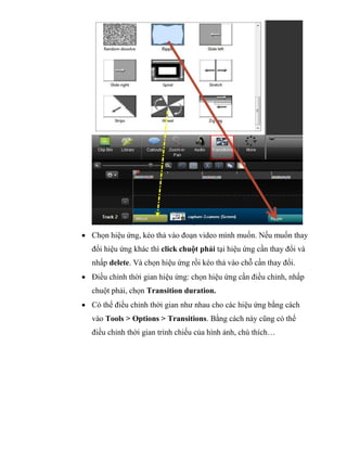  Chọn hiệu ứng, kéo thả vào đoạn video mình muốn. Nếu muốn thay
đổi hiệu ứng khác thì click chuột phải tại hiệu ứng cần thay đổi và
nhấp delete. Và chọn hiệu ứng rồi kéo thả vào chỗ cần thay đổi.
 Điều chỉnh thời gian hiệu ứng: chọn hiệu ứng cần điều chỉnh, nhấp
chuột phải, chọn Transition duration.
 Có thể điều chỉnh thời gian như nhau cho các hiệu ứng bằng cách
vào Tools > Options > Transitions. Bằng cách này cũng có thể
điều chỉnh thời gian trình chiếu của hình ảnh, chú thích…
 