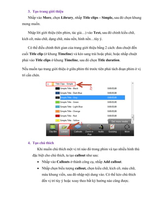 3. Tạo trang giới thiệu
Nhấp vào More, chọn Library, nhấp Title clips – Simple, sau đó chọn khung
mong muốn.
Nhập lời giới thiệu (tên phim, tác giả…) vào Text, sau đó chỉnh kiểu chữ,
kích cỡ, màu chữ, dạng chữ, màu nền, hình nền…tùy ý.
Có thể điều chỉnh thời gian của trang giới thiệu bằng 2 cách: đưa chuột đến
cuối Title clip (ở khung Timeline) và kéo sang trái hoặc phải; hoặc nhấp chuột
phải vào Title clips ở khung Timeline, sau đó chọn Title duration.
Nếu muốn tạo trang giới thiệu ở giữa phim thì trước tiên phải tách đoạn phim ở vị
trí cần chèn.
4. Tạo chú thích
Khi muốn chú thích một vị trí nào đó trong phim và tạo nhiều hình thù
đặc biệt cho chú thích, ta tạo callout như sau:
 Nhấp vào Callouts ở thành công cụ, nhấp Add callout.
 Nhấp chọn biểu tượng callout, chọn kiểu chữ, kích cỡ, màu chữ,
màu khung viền, sau đó nhập nội dung vào. Có thể kéo chú thích
đến vị trí tùy ý hoặc xoay theo bất kỳ hướng nào cũng được.
 