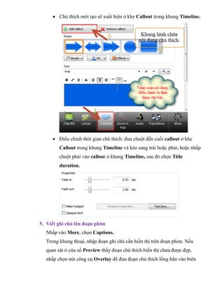  Chú thích mới tạo sẽ xuất hiện ở khe Callout trong khung Timeline.
 Điều chỉnh thời gian chú thích: đưa chuột đến cuối callout ở khe
Callout trong khung Timeline và kéo sang trái hoặc phải; hoặc nhấp
chuột phải vào callout ở khung Timeline, sau đó chọn Title
duration.
5. Viết ghi chú lên đoạn phim
Nhấp vào More, chọn Captions.
Trong khung thoại, nhập đoạn ghi chú cần hiển thị trên đoạn phim. Nếu
quan sát ở cửa sổ Preview thấy đoạn chú thích hiển thị chưa được đẹp,
nhấp chọn nút công cụ Overlay để đưa đoạn chú thích lồng hẳn vào biên
 