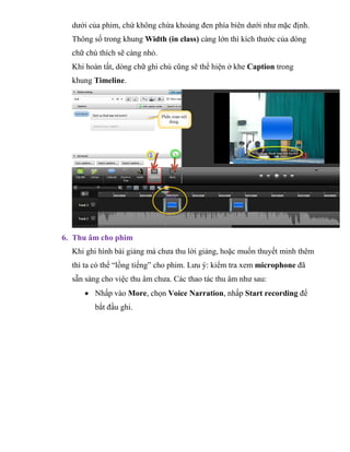 dưới của phim, chứ không chừa khoảng đen phía biên dưới như mặc định.
Thông số trong khung Width (in class) càng lớn thì kích thước của dòng
chữ chú thích sẽ càng nhỏ.
Khi hoàn tất, dòng chữ ghi chú cũng sẽ thể hiện ở khe Caption trong
khung Timeline.
6. Thu âm cho phim
Khi ghi hình bài giảng mà chưa thu lời giảng, hoặc muốn thuyết minh thêm
thì ta có thể “lồng tiếng” cho phim. Lưu ý: kiểm tra xem microphone đã
sẵn sàng cho việc thu âm chưa. Các thao tác thu âm như sau:
 Nhấp vào More, chọn Voice Narration, nhấp Start recording để
bắt đầu ghi.
 