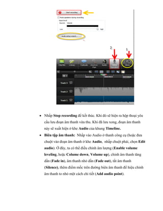  Nhấp Stop recording để kết thúc. Khi đó sẽ hiện ra hộp thoại yêu
cầu lưu đoạn âm thanh vừa thu. Khi đã lưu xong, đoạn âm thanh
này sẽ xuất hiện ở khe Audio của khung Timeline.
 Biên tập âm thanh: Nhấp vào Audio ở thanh công cụ (hoặc đưa
chuột vào đoạn âm thanh ở khe Audio, nhấp chuột phải, chọn Edit
audio). Ở đây, ta có thể điều chỉnh âm lượng (Enable volume
leveling, hoặc Colume down, Volume up), chỉnh âm thanh tăng
dần (Fade in), âm thanh nhỏ dần (Fade out), tắt âm thanh
(Silence), thêm điểm mốc trên đường biên âm thanh để hiệu chỉnh
âm thanh to nhỏ một cách chi tiết (Add audio point).
 