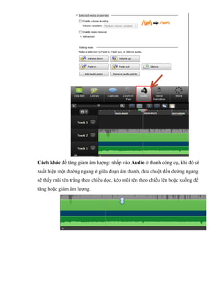Cách khác để tăng giảm âm lượng: nhấp vào Audio ở thanh công cụ, khi đó sẽ
xuất hiện một đường ngang ở giữa đoạn âm thanh, đưa chuột đến đường ngang
sẽ thấy mũi tên trắng theo chiều dọc, kéo mũi tên theo chiều lên hoặc xuống để
tăng hoặc giảm âm lượng.
 