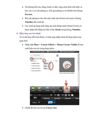  Tại khung bên trái, dùng chuột co dãn vùng chọn hình chữ nhật và
kéo vào vị trí cần phóng to. Kết quả phóng to sẽ hiểnthị trên khung
Preview.
 Khi cần phóng to thu nhỏ một cảnh nào thì kéo nút trượt ở khung
Timeline đến cảnh đó.
 Các cảnh áp dụng tính năng cận ảnh thông minh (Smart Focus) sẽ
được nhận biết bằng ký hiệu ở khe Zoom trong khung Timeline.
8. Hiệu ứng con trỏ chuột
Ta có thể thay đổi kích thước và hiệu ứng nhấp chuột để đoạn phim trực
quan hơn:
 Nhấp vào More > Cursor Effects > Mouse Cursor Visible để làm
xuất hiện con trỏ trong đoạn phim.
 Chỉnh độ lớn con trỏ tại Cursor Size.
 
