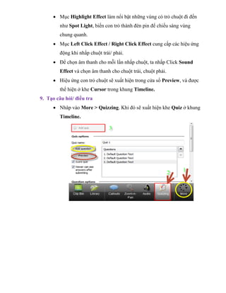  Mục Highlight Effect làm nổi bật những vùng có trỏ chuột đi đến
như Spot Light, biến con trỏ thành đèn pin để chiếu sáng vùng
chung quanh.
 Mục Left Click Effect / Right Click Effect cung cấp các hiệu ứng
động khi nhấp chuột trái/ phải.
 Để chọn âm thanh cho mỗi lần nhấp chuột, ta nhấp Click Sound
Effect và chọn âm thanh cho chuột trái, chuột phải.
 Hiệu ứng con trỏ chuột sẽ xuất hiện trong cửa sổ Preview, và được
thể hiện ở khe Cursor trong khung Timeline.
9. Tạo câu hỏi/ điều tra
 Nhâp vào More > Quizzing. Khi đó sẽ xuất hiện khe Quiz ở khung
Timeline.
 