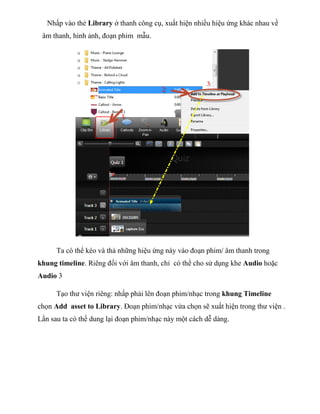 Nhấp vào thẻ Library ở thanh công cụ, xuất hiện nhiều hiệu ứng khác nhau về
âm thanh, hình ảnh, đoạn phim mẫu.
Ta có thể kéo và thả những hiệu ứng này vào đoạn phim/ âm thanh trong
khung timeline. Riêng đối với âm thanh, chỉ có thể cho sử dụng khe Audio hoặc
Audio 3
Tạo thư viện riêng: nhấp phải lên đoạn phim/nhạc trong khung Timeline
chọn Add asset to Library. Đoạn phim/nhạc vừa chọn sẽ xuất hiện trong thư viện .
Lần sau ta có thể dung lại đoạn phim/nhạc này một cách dễ dàng.
 
