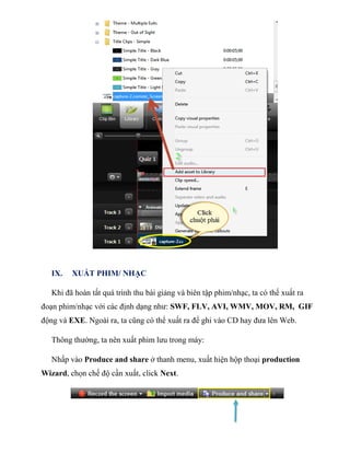 IX. XUẤT PHIM/ NHẠC
Khi đã hoàn tất quá trình thu bài giảng và biên tập phim/nhạc, ta có thể xuất ra
đoạn phim/nhạc với các định dạng như: SWF, FLV, AVI, WMV, MOV, RM, GIF
động và EXE. Ngoài ra, ta cũng có thể xuất ra để ghi vào CD hay đưa lên Web.
Thông thường, ta nên xuất phim lưu trong máy:
Nhấp vào Produce and share ở thanh menu, xuất hiện hộp thoại production
Wizard, chọn chế độ cần xuất, click Next.
 