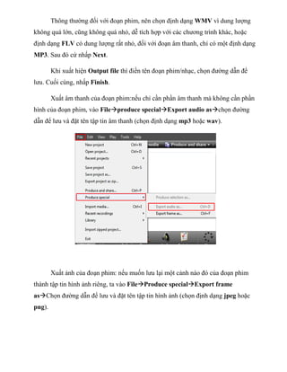 Thông thường đối với đoạn phim, nên chọn định dạng WMV vì dung lượng
không quá lớn, cũng không quá nhỏ, dễ tích hợp với các chương trình khác, hoặc
định dạng FLV có dung lượng rất nhỏ, đối với đoạn âm thanh, chỉ có một định dạng
MP3. Sau đó cứ nhấp Next.
Khi xuất hiện Output file thì điền tên đoạn phim/nhạc, chọn đường dẫn để
lưu. Cuối cùng, nhấp Finish.
Xuất âm thanh của đoạn phim:nếu chỉ cần phần âm thanh mà không cần phần
hình của đoạn phim, vào Fileproduce specialExport audio aschọn đường
dẫn để lưu và đặt tên tập tin âm thanh (chọn định dạng mp3 hoặc wav).
Xuất ảnh của đoạn phim: nếu muốn lưu lại một cảnh nào đó của đoạn phim
thành tập tin hình ảnh riêng, ta vào FileProduce specialExport frame
asChọn đường dẫn để lưu và đặt tên tập tin hình ảnh (chọn định dạng jpeg hoặc
png).
 