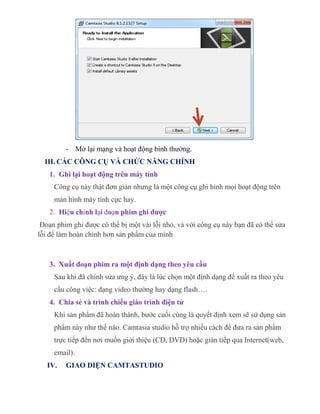 - Mở lại mạng và hoạt động bình thường.
III. CÁC CÔNG CỤ VÀ CHỨC NĂNG CHÍNH
1. Ghi lại hoạt động trên máy tính
Công cụ này thật đơn giản nhưng là một công cụ ghi hình mọi hoạt động trên
màn hình máy tính cực hay.
2. Hiệu chỉnh lại đoạn phim ghi được
Đoạn phim ghi được có thể bị một vài lỗi nhỏ, và với công cụ này bạn đã có thể sửa
lỗi để làm hoàn chỉnh hơn sản phẩm của mình
3. Xuất đoạn phim ra một định dạng theo yêu cầu
Sau khi đã chỉnh sửa ưng ý, đây là lúc chọn một định dạng để xuất ra theo yêu
cầu công việc: dạng video thường hay dạng flash….
4. Chia sẻ và trình chiếu giáo trình điện tử
Khi sản phẩm đã hoàn thành, bước cuối cùng là quyết định xem sẽ sử dụng sản
phẩm này như thế nào. Camtasia studio hỗ trợ nhiều cách để đưa ra sản phẩm
trực tiếp đến nơi muốn giới thiệu (CD, DVD) hoặc gián tiếp qua Internet(web,
email).
IV. GIAO DIỆN CAMTASTUDIO
 