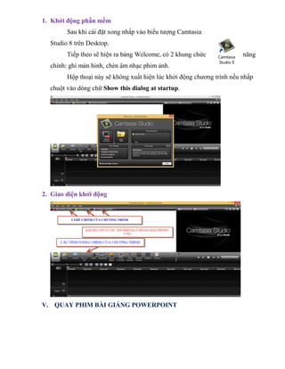 1. Khởi động phần mềm
Sau khi cài đặt xong nhấp vào biểu tượng Camtasia
Studio 8 trên Desktop.
Tiếp theo sẽ hiện ra bảng Welcome, có 2 khung chức năng
chính: ghi màn hình, chèn âm nhạc phim ảnh.
Hộp thoại này sẽ không xuất hiện lúc khởi động chương trình nếu nhấp
chuột vào dòng chữ Show this dialog at startup.
2. Giao diện khởi động
V. QUAY PHIM BÀI GIẢNG POWERPOINT
 