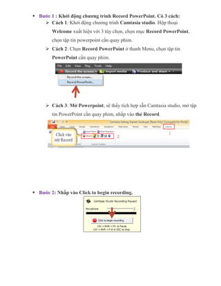  Bước 1 : Khởi động chương trình Record PowerPoint. Có 3 cách:
 Cách 1: Khởi động chương trình Camtasia studio. Hộp thoại
Welcome xuất hiện với 3 tùy chọn, chọn mục Record PowerPoint,
chọn tập tin powerpoint cần quay phim.
 Cách 2: Chọn Record PowerPoint ở thanh Menu, chọn tập tin
PowerPoint cần quay phim.
 Cách 3: Mở Powerpoint, sẽ thấy tích hợp sẵn Camtasia studio, mở tập
tin PowerPoint cần quay phim, nhấp vào thẻ Record.
 Bước 2: Nhấp vào Click to begin recording.
 