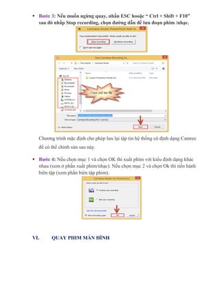  Bước 3: Nếu muốn ngừng quay, nhấn ESC hooặc “ Ctrl + Shift + F10”
sau đó nhấp Stop recording, chọn đường dẫn để lưu đoạn phim /nhạc.
Chương trình mặc định cho phép lưu lại tập tin hệ thống có định dạng Camrec
để có thể chỉnh sửa sau này.
 Bước 4: Nếu chọn mục 1 và chọn OK thì xuất phim với kiểu định dạng khác
nhau (xem ở phần xuất phim/nhạc). Nếu chọn mục 2 và chọn Ok thì tiến hành
biên tập (xem phần biên tập phim).
VI. QUAY PHIM MÀN HÌNH
 