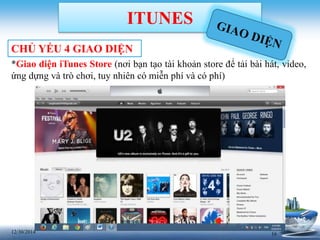 1612/30/2014
ITUNES
CHỦ YẾU 4 GIAO DIỆN
*Giao diện iTunes Store (nơi bạn tạo tài khoản store để tải bài hát, video,
ứng dựng và trò chơi, tuy nhiên có miễn phí và có phí)
 