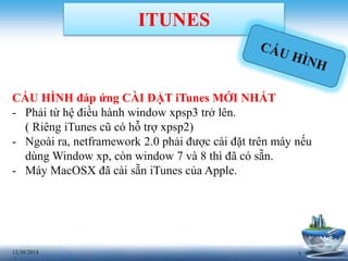 712/30/2014
ITUNES
CẤU HÌNH đáp ứng CÀI ĐẶT iTunes MỚI NHẤT
- Phải từ hệ điều hành window xpsp3 trở lên.
( Riêng iTunes cũ có hỗ trợ xpsp2)
- Ngoài ra, netframework 2.0 phải được cài đặt trên máy nếu
dùng Window xp, còn window 7 và 8 thì đã có sẵn.
- Máy MacOSX đã cài sẵn iTunes của Apple.
 