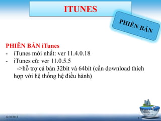 812/30/2014
ITUNES
PHIÊN BẢN iTunes
- iTunes mới nhất: ver 11.4.0.18
- iTunes cũ: ver 11.0.5.5
->hỗ trợ cả bản 32bit và 64bit (cần download thích
hợp với hệ thống hệ điều hành)
 