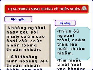 Nhöõng ngöôøi naøy coù söï nhaïy caûm cao ñoái vôùi caùc hieän töôïng thieân nhieân. - Söï thoâng minh höôùng veà thieân nhieân ñöôïc xem nhö laø  caùch con ngöôøi keát noái vaø caûm nhaän theá giôùi xung quanh. Thích ôû ngoaøi trôøi, caém traïi, leo nuùi, thaùm hieåm. Tìm hieåu traùi ñaát vaø khoâng gian. 