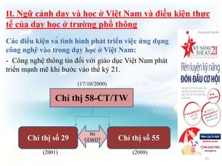 II. Ngữ cảnh dạy và học ở Việt Nam và điều kiện thực 
tế của dạy học ở trường phổ thông 
Các điều kiện và tình hình phát triển việc ứng dụng 
công nghệ vào trong dạy học ở Việt Nam: 
- Công nghệ thông tin đối với giáo dục Việt Nam phát 
triển mạnh mẽ khi bước vào thế kỷ 21. 
(17/10/2000) 
Chỉ thị 58-CT/TW 
Bộ 
Chỉ thị số 29 Chỉ thị số 55 
GD&ĐT 
(2001) (2008) 
13 
 