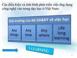 Các điều kiện và tình hình phát triển việc ứng dụng 
công nghệ vào trong dạy học ở Việt Nam: 
14 
 