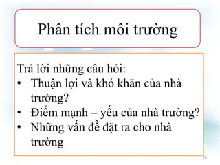 Phân tích môi trường 
Trả lời những câu hỏi: 
• Thuận lợi và khó khăn của nhà 
trường? 
• Điểm mạnh – yếu của nhà trường? 
• Những vấn đề đặt ra cho nhà 
trường 
38 
 