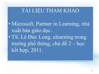 TÀI LIỆU THAM KHẢO 
• Microsoft, Partner in Learning, nhà 
xuất bản giáo dục. 
• TS. Lê Đức Long, elearning trong 
trường phổ thông, chủ đề 2 – học 
kết hợp, 2011. 
42 
 