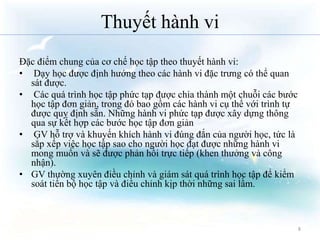 Thuyết hành vi 
Đặc điểm chung của cơ chế học tập theo thuyết hành vi: 
• Dạy học được định hướng theo các hành vi đặc trưng có thể quan 
sát được. 
• Các quá trình học tập phức tạp được chia thành một chuỗi các bước 
học tập đơn giản, trong đó bao gồm các hành vi cụ thể với trình tự 
được quy định sẵn. Những hành vi phức tạp được xây dựng thông 
qua sự kết hợp các bước học tập đơn giản 
• GV hỗ trợ và khuyến khích hành vi đúng đắn của người học, tức là 
sắp xếp việc học tập sao cho người học đạt được những hành vi 
mong muốn và sẽ được phản hồi trực tiếp (khen thưởng và công 
nhận). 
• GV thường xuyên điều chỉnh và giám sát quá trình học tập để kiểm 
soát tiến bộ học tập và điều chỉnh kịp thời những sai lầm. 
8 
 