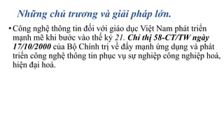 Những chủ trương và giải pháp lớn. 
• Công nghệ thông tin đối với giáo dục Việt Nam phát triển 
mạnh mẽ khi bước vào thế kỷ 21. Chỉ thị 58-CT/TW ngày 
17/10/2000 của Bộ Chính trị về đẩy mạnh ứng dụng và phát 
triển công nghệ thông tin phục vụ sự nghiệp công nghiệp hoá, 
hiện đại hoá. 
 