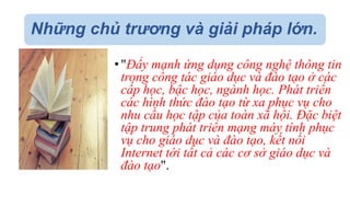 Những chủ trương và giải pháp lớn. 
• "Đẩy mạnh ứng dụng công nghệ thông tin 
trong công tác giáo dục và đào tạo ở các 
cấp học, bậc học, ngành học. Phát triển 
các hình thức đào tạo từ xa phục vụ cho 
nhu cầu học tập của toàn xã hội. Đặc biệt 
tập trung phát triển mạng máy tính phục 
vụ cho giáo dục và đào tạo, kết nối 
Internet tới tất cả các cơ sở giáo dục và 
đào tạo". 
 