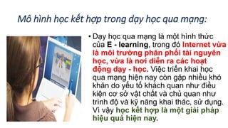 Mô hình học kết hợp trong dạy học qua mạng: 
• Dạy học qua mạng là một hình thức 
của E - learning, trong đó Internet vừa 
là môi trường phân phối tài nguyên 
học, vừa là nơi diễn ra các hoạt 
động dạy - học. Việc triển khai học 
qua mạng hiện nay còn gặp nhiều khó 
khăn do yếu tố khách quan như điều 
kiện cơ sở vật chất và chủ quan như 
trình độ và kỹ năng khai thác, sử dụng. 
Vì vậy học kết hợp là một giải pháp 
hiệu quả hiện nay. 
 