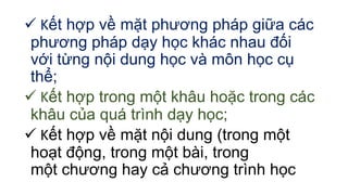 Kết hợp về mặt phương pháp giữa các 
phương pháp dạy học khác nhau đối 
với từng nội dung học và môn học cụ 
thể; 
 Kết hợp trong một khâu hoặc trong các 
khâu của quá trình dạy học; 
 Kết hợp về mặt nội dung (trong một 
hoạt động, trong một bài, trong 
một chương hay cả chương trình học 
 