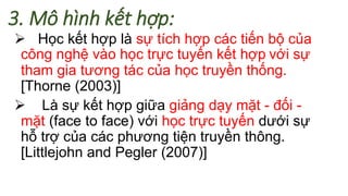 3. Mô hình kết hợp: 
 Học kết hợp là sự tích hợp các tiến bộ của 
công nghệ vào học trực tuyến kết hợp với sự 
tham gia tương tác của học truyền thống. 
[Thorne (2003)] 
 Là sự kết hợp giữa giảng dạy mặt - đối - 
mặt (face to face) với học trực tuyến dưới sự 
hỗ trợ của các phương tiện truyền thông. 
[Littlejohn and Pegler (2007)] 
 