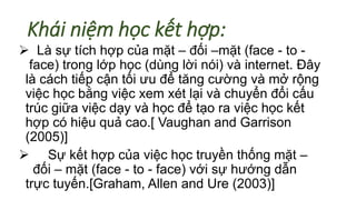 Khái niệm học kết hợp: 
 Là sự tích hợp của mặt – đối –mặt (face - to - 
face) trong lớp học (dùng lời nói) và internet. Đây 
là cách tiếp cận tối ưu để tăng cường và mở rộng 
việc học bằng việc xem xét lại và chuyển đổi cấu 
trúc giữa việc dạy và học để tạo ra việc học kết 
hợp có hiệu quả cao.[ Vaughan and Garrison 
(2005)] 
 Sự kết hợp của việc học truyền thống mặt – 
đối – mặt (face - to - face) với sự hướng dẫn 
trực tuyến.[Graham, Allen and Ure (2003)] 
 