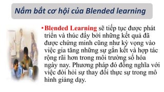 Nắm bắt cơ hội của Blended learning 
•Blended Learning sẽ tiếp tục được phát 
triển và thúc đẩy bởi những kết quả đã 
được chứng minh cũng như kỳ vọng vào 
việc gia tăng những sự gắn kết và hợp tác 
rộng rãi hơn trong môi trường số hóa 
ngày nay. Phương pháp đó đồng nghĩa với 
việc đòi hỏi sự thay đổi thực sự trong mô 
hình giảng dạy. 
 